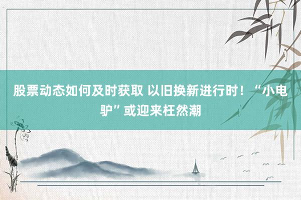 股票动态如何及时获取 以旧换新进行时！“小电驴”或迎来枉然潮