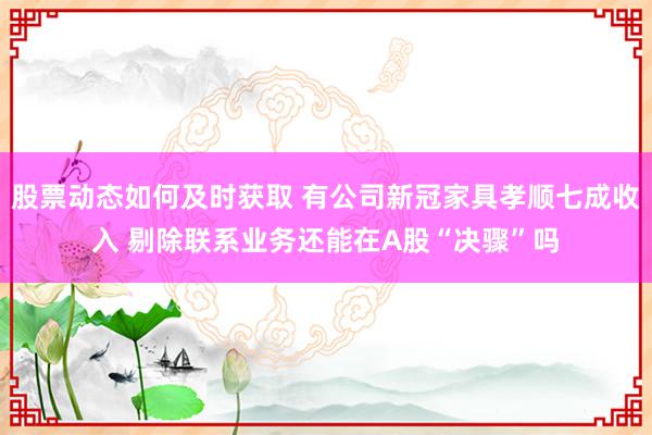 股票动态如何及时获取 有公司新冠家具孝顺七成收入 剔除联系业务还能在A股“决骤”吗