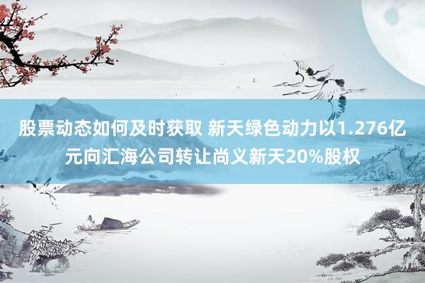 股票动态如何及时获取 新天绿色动力以1.276亿元向汇海公司转让尚义新天20%股权