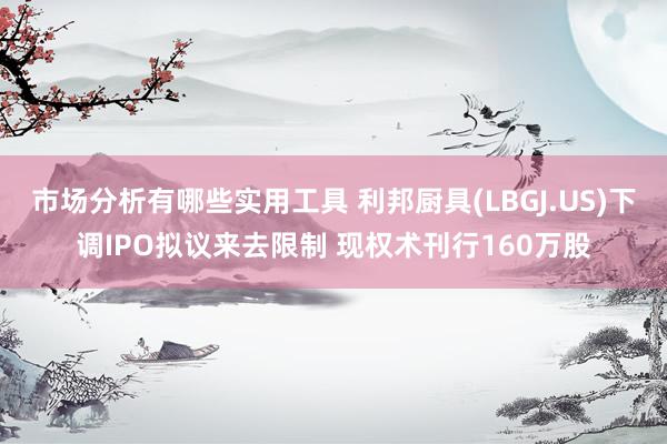 市场分析有哪些实用工具 利邦厨具(LBGJ.US)下调IPO拟议来去限制 现权术刊行160万股