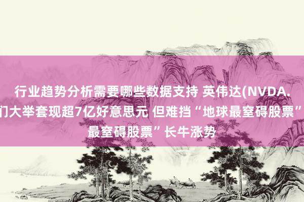 行业趋势分析需要哪些数据支持 英伟达(NVDA.US)高管们大举套现超7亿好意思元 但难挡“地球最窒碍股票”长牛涨势