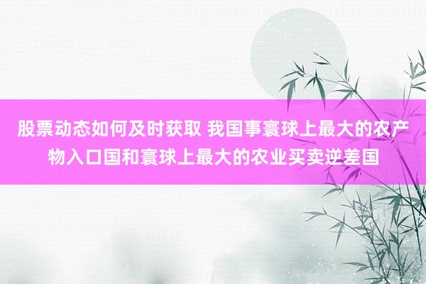 股票动态如何及时获取 我国事寰球上最大的农产物入口国和寰球上最大的农业买卖逆差国