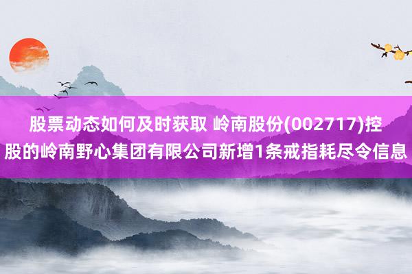 股票动态如何及时获取 岭南股份(002717)控股的岭南野心集团有限公司新增1条戒指耗尽令信息