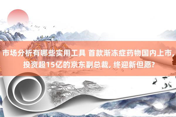 市场分析有哪些实用工具 首款渐冻症药物国内上市, 投资超15亿的京东副总裁, 终迎新但愿?