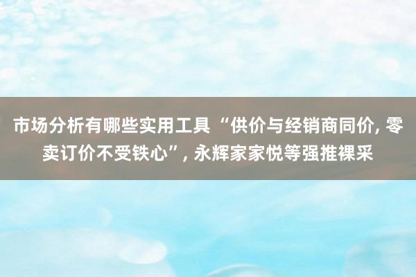 市场分析有哪些实用工具 “供价与经销商同价, 零卖订价不受铁心”, 永辉家家悦等强推裸采