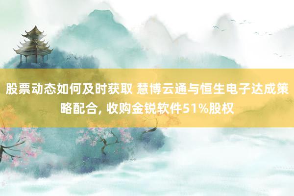 股票动态如何及时获取 慧博云通与恒生电子达成策略配合, 收购金锐软件51%股权