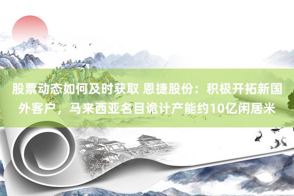 股票动态如何及时获取 恩捷股份：积极开拓新国外客户，马来西亚名目诡计产能约10亿闲居米