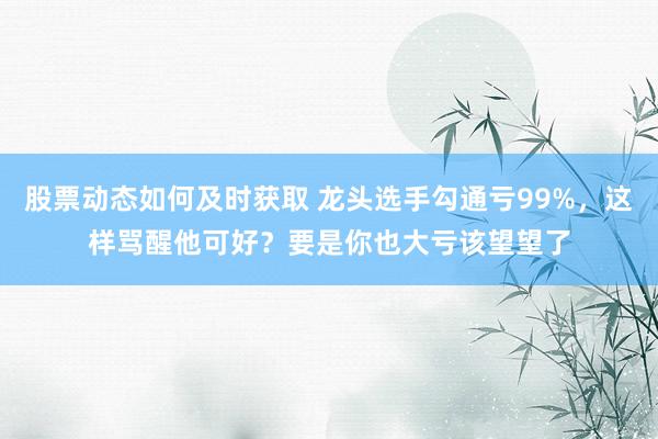 股票动态如何及时获取 龙头选手勾通亏99%，这样骂醒他可好？要是你也大亏该望望了