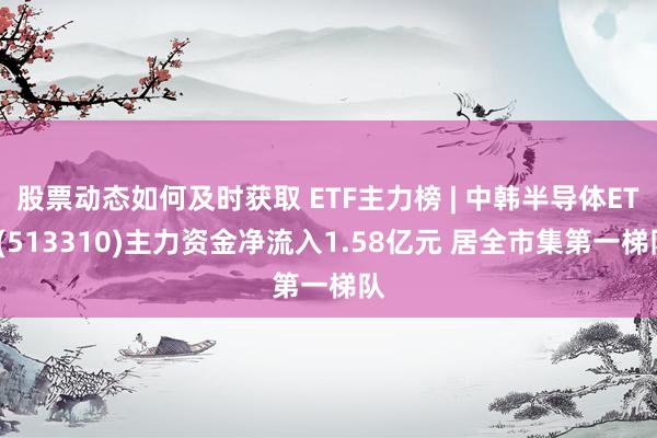 股票动态如何及时获取 ETF主力榜 | 中韩半导体ETF(513310)主力资金净流入1.58亿元 居全市集第一梯队