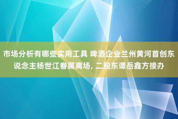 市场分析有哪些实用工具 啤酒企业兰州黄河首创东说念主杨世江眷属离场, 二股东谭岳鑫方接办