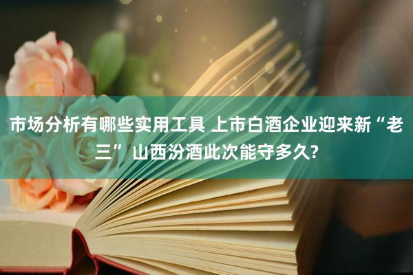 市场分析有哪些实用工具 上市白酒企业迎来新“老三” 山西汾酒此次能守多久?