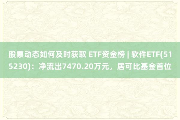 股票动态如何及时获取 ETF资金榜 | 软件ETF(515230)：净流出7470.20万元，居可比基金首位