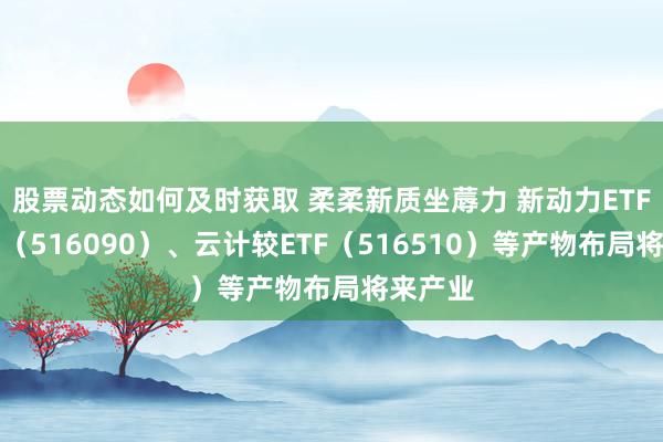 股票动态如何及时获取 柔柔新质坐蓐力 新动力ETF易方达（516090）、云计较ETF（516510）等产物布局将来产业