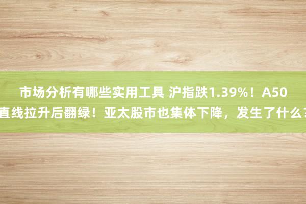 市场分析有哪些实用工具 沪指跌1.39%！A50直线拉升后翻绿！亚太股市也集体下降，发生了什么？