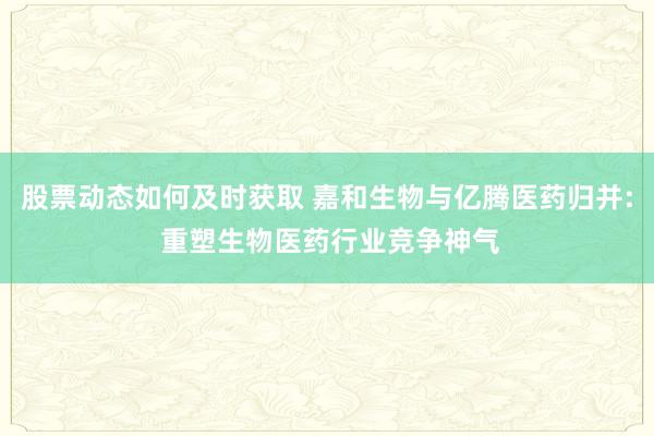 股票动态如何及时获取 嘉和生物与亿腾医药归并: 重塑生物医药行业竞争神气