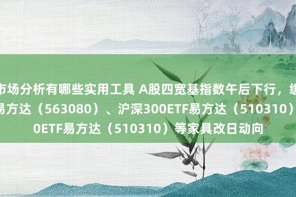 市场分析有哪些实用工具 A股四宽基指数午后下行，缓和中证A50ETF易方达（563080）、沪深300ETF易方达（510310）等家具改日动向