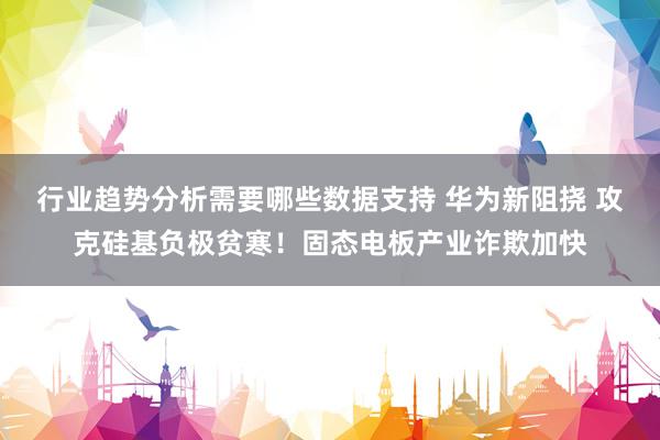 行业趋势分析需要哪些数据支持 华为新阻挠 攻克硅基负极贫寒！固态电板产业诈欺加快