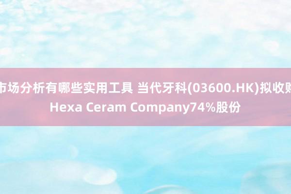 市场分析有哪些实用工具 当代牙科(03600.HK)拟收购Hexa Ceram Company74%股份