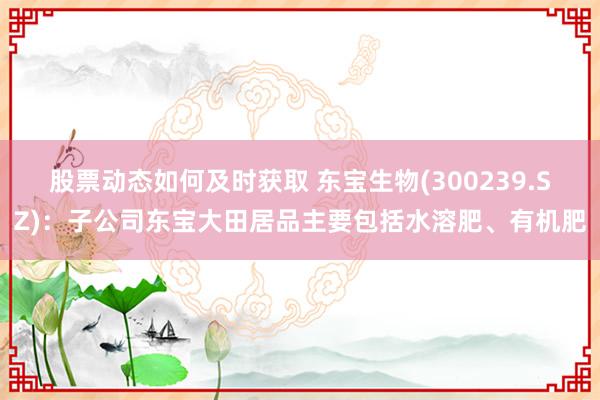 股票动态如何及时获取 东宝生物(300239.SZ)：子公司东宝大田居品主要包括水溶肥、有机肥