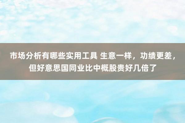 市场分析有哪些实用工具 生意一样，功绩更差，但好意思国同业比中概股贵好几倍了