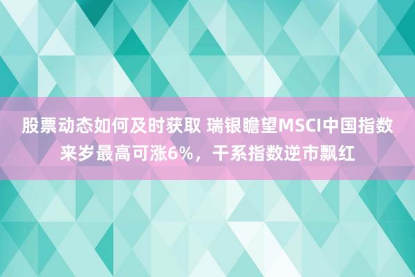 股票动态如何及时获取 瑞银瞻望MSCI中国指数来岁最高可涨6%，干系指数逆市飘红