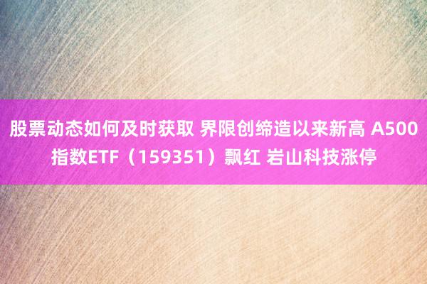 股票动态如何及时获取 界限创缔造以来新高 A500指数ETF（159351）飘红 岩山科技涨停