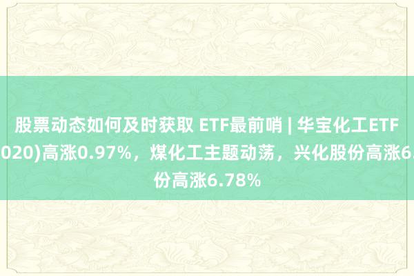 股票动态如何及时获取 ETF最前哨 | 华宝化工ETF(516020)高涨0.97%，煤化工主题动荡，兴化股份高涨6.78%