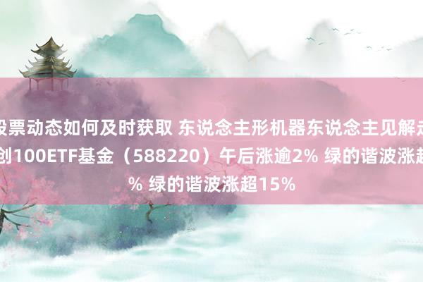 股票动态如何及时获取 东说念主形机器东说念主见解走强 科创100ETF基金（588220）午后涨逾2% 绿的谐波涨超15%