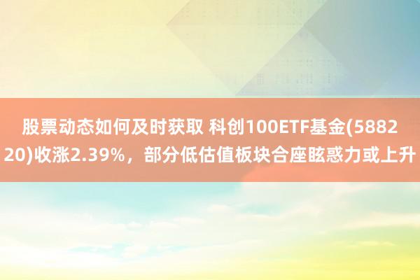 股票动态如何及时获取 科创100ETF基金(588220)收涨2.39%，部分低估值板块合座眩惑力或上升