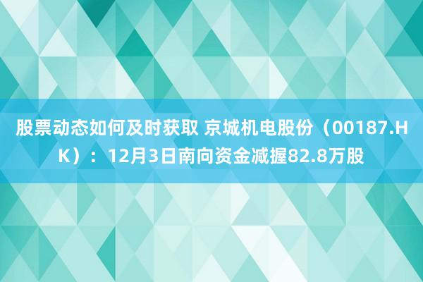 股票动态如何及时获取 京城机电股份（00187.HK）：12月3日南向资金减握82.8万股