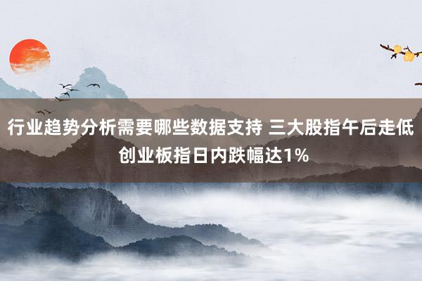 行业趋势分析需要哪些数据支持 三大股指午后走低 创业板指日内跌幅达1%