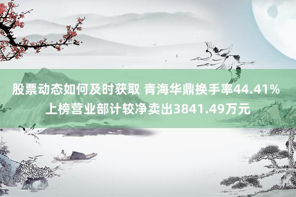 股票动态如何及时获取 青海华鼎换手率44.41% 上榜营业部计较净卖出3841.49万元