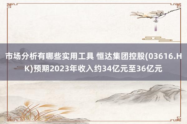 市场分析有哪些实用工具 恒达集团控股(03616.HK)预期2023年收入约34亿元至36亿元