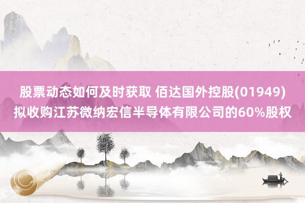 股票动态如何及时获取 佰达国外控股(01949)拟收购江苏微纳宏信半导体有限公司的60%股权