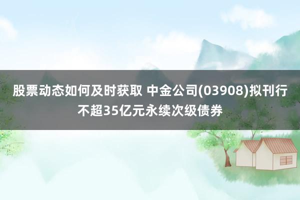 股票动态如何及时获取 中金公司(03908)拟刊行不超35亿元永续次级债券