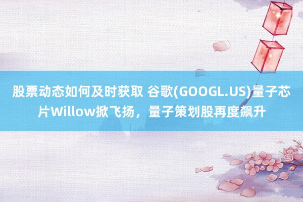 股票动态如何及时获取 谷歌(GOOGL.US)量子芯片Willow掀飞扬，量子策划股再度飙升