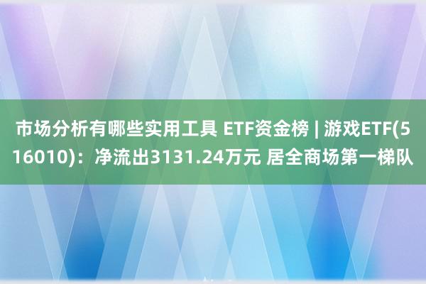 市场分析有哪些实用工具 ETF资金榜 | 游戏ETF(516010)：净流出3131.24万元 居全商场第一梯队