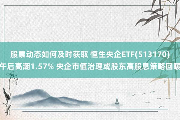 股票动态如何及时获取 恒生央企ETF(513170)午后高潮1.57% 央企市值治理或股东高股息策略回暖