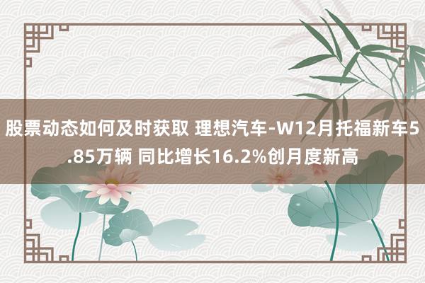 股票动态如何及时获取 理想汽车-W12月托福新车5.85万辆 同比增长16.2%创月度新高