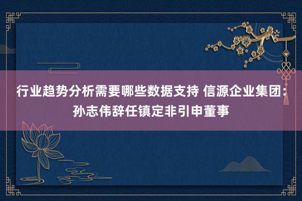 行业趋势分析需要哪些数据支持 信源企业集团：孙志伟辞任镇定非引申董事