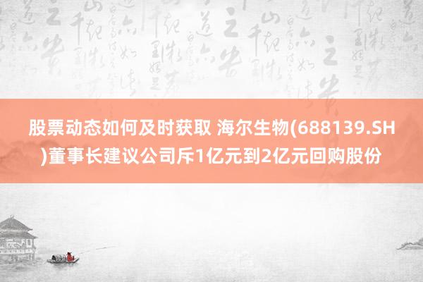 股票动态如何及时获取 海尔生物(688139.SH)董事长建议公司斥1亿元到2亿元回购股份