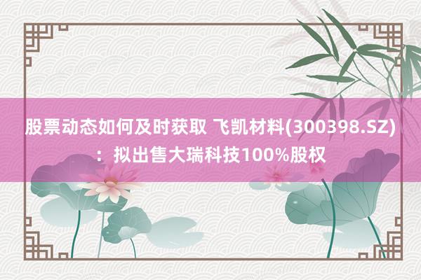 股票动态如何及时获取 飞凯材料(300398.SZ)：拟出售大瑞科技100%股权