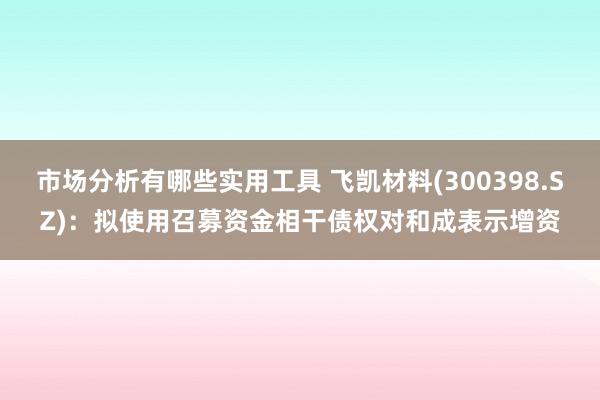 市场分析有哪些实用工具 飞凯材料(300398.SZ)：拟使用召募资金相干债权对和成表示增资