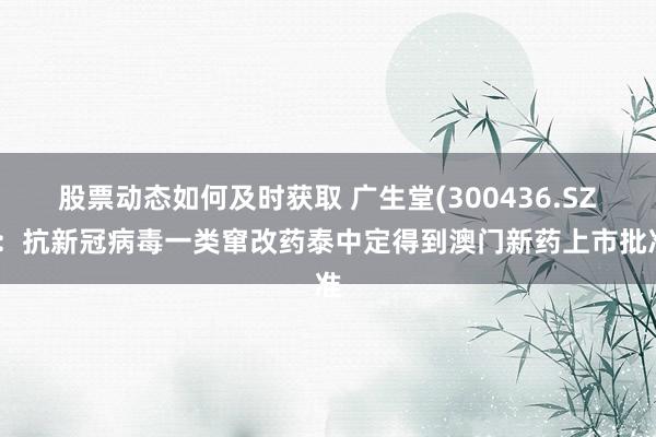 股票动态如何及时获取 广生堂(300436.SZ)：抗新冠病毒一类窜改药泰中定得到澳门新药上市批准