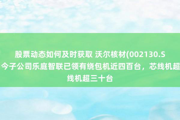 股票动态如何及时获取 沃尔核材(002130.SZ)：当今子公司乐庭智联已领有绕包机近四百台，芯线机超三十台