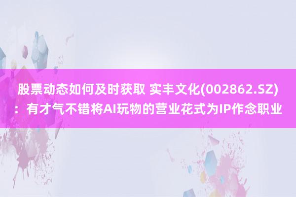 股票动态如何及时获取 实丰文化(002862.SZ)：有才气不错将AI玩物的营业花式为IP作念职业