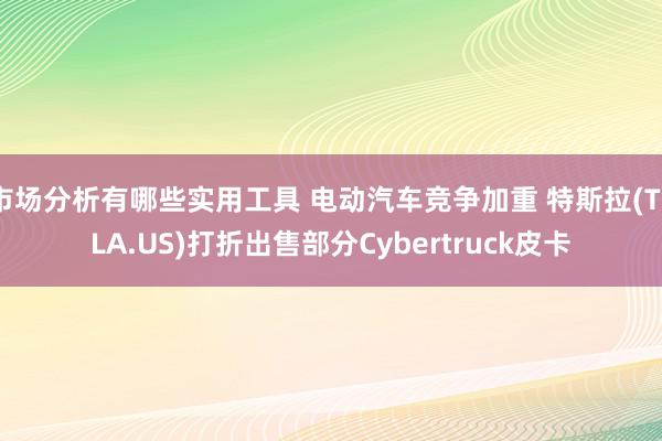 市场分析有哪些实用工具 电动汽车竞争加重 特斯拉(TSLA.US)打折出售部分Cybertruck皮卡