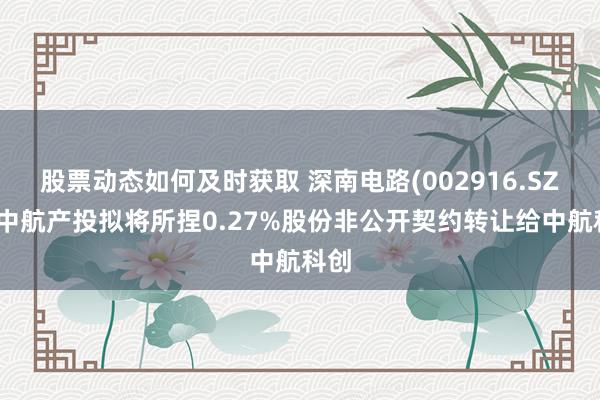 股票动态如何及时获取 深南电路(002916.SZ)：中航产投拟将所捏0.27%股份非公开契约转让给中航科创