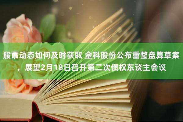 股票动态如何及时获取 金科股份公布重整盘算草案，展望2月18日召开第二次债权东谈主会议