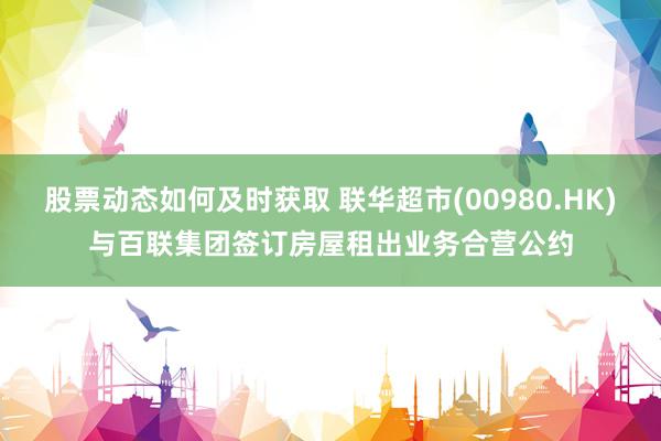 股票动态如何及时获取 联华超市(00980.HK)与百联集团签订房屋租出业务合营公约